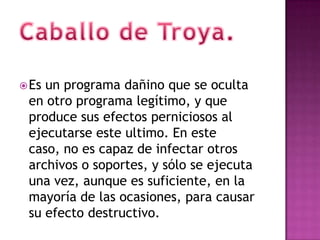  Esun programa dañino que se oculta
 en otro programa legítimo, y que
 produce sus efectos perniciosos al
 ejecutarse este ultimo. En este
 caso, no es capaz de infectar otros
 archivos o soportes, y sólo se ejecuta
 una vez, aunque es suficiente, en la
 mayoría de las ocasiones, para causar
 su efecto destructivo.
 