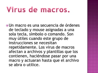  Un macro es una secuencia de órdenes
 de teclado y mouse asignadas a una
 sola tecla, símbolo o comando. Son
 muy útiles cuando este grupo de
 instrucciones se necesitan
 repetidamente. Los virus de macros
 afectan a archivos y plantillas que los
 contienen, haciéndose pasar por una
 macro y actuaran hasta que el archivo
 se abra o utilice.
 