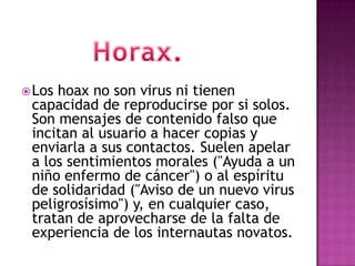  Loshoax no son virus ni tienen
 capacidad de reproducirse por si solos.
 Son mensajes de contenido falso que
 incitan al usuario a hacer copias y
 enviarla a sus contactos. Suelen apelar
 a los sentimientos morales ("Ayuda a un
 niño enfermo de cáncer") o al espíritu
 de solidaridad ("Aviso de un nuevo virus
 peligrosísimo") y, en cualquier caso,
 tratan de aprovecharse de la falta de
 experiencia de los internautas novatos.
 
