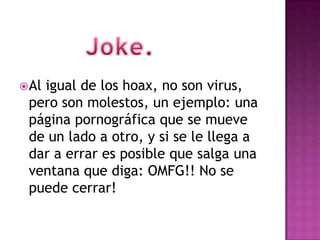  Al
   igual de los hoax, no son virus,
 pero son molestos, un ejemplo: una
 página pornográfica que se mueve
 de un lado a otro, y si se le llega a
 dar a errar es posible que salga una
 ventana que diga: OMFG!! No se
 puede cerrar!
 