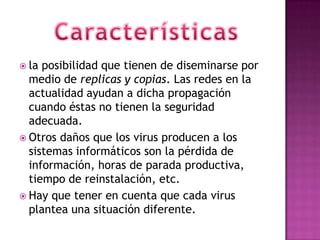  la posibilidad que tienen de diseminarse por
  medio de replicas y copias. Las redes en la
  actualidad ayudan a dicha propagación
  cuando éstas no tienen la seguridad
  adecuada.
 Otros daños que los virus producen a los
  sistemas informáticos son la pérdida de
  información, horas de parada productiva,
  tiempo de reinstalación, etc.
 Hay que tener en cuenta que cada virus
  plantea una situación diferente.
 