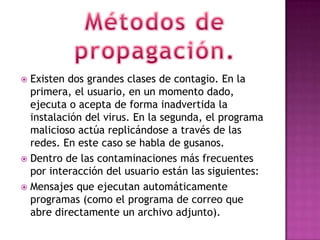  Existen dos grandes clases de contagio. En la
  primera, el usuario, en un momento dado,
  ejecuta o acepta de forma inadvertida la
  instalación del virus. En la segunda, el programa
  malicioso actúa replicándose a través de las
  redes. En este caso se habla de gusanos.
 Dentro de las contaminaciones más frecuentes
  por interacción del usuario están las siguientes:
 Mensajes que ejecutan automáticamente
  programas (como el programa de correo que
  abre directamente un archivo adjunto).
 