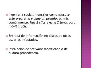  Ingeniería
           social, mensajes como ejecute
 este programa y gane un premio, o, más
 comúnmente: Haz 2 clics y gana 2 tonos para
 móvil gratis..

 Entradade información en discos de otros
 usuarios infectados.

 Instalación
           de software modificado o de
 dudosa procedencia.
 