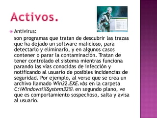    Antivirus:
    son programas que tratan de descubrir las trazas
    que ha dejado un software malicioso, para
    detectarlo y eliminarlo, y en algunos casos
    contener o parar la contaminación. Tratan de
    tener controlado el sistema mientras funciona
    parando las vías conocidas de infección y
    notificando al usuario de posibles incidencias de
    seguridad. Por ejemplo, al verse que se crea un
    archivo llamado Win32.EXE.vbs en la carpeta
    C:Windows%System32% en segundo plano, ve
    que es comportamiento sospechoso, salta y avisa
    al usuario.
 