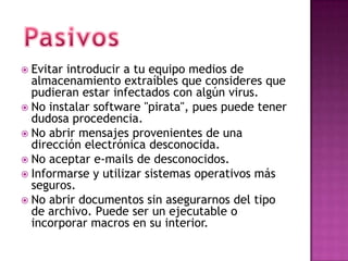  Evitar introducir a tu equipo medios de
  almacenamiento extraíbles que consideres que
  pudieran estar infectados con algún virus.
 No instalar software "pirata", pues puede tener
  dudosa procedencia.
 No abrir mensajes provenientes de una
  dirección electrónica desconocida.
 No aceptar e-mails de desconocidos.
 Informarse y utilizar sistemas operativos más
  seguros.
 No abrir documentos sin asegurarnos del tipo
  de archivo. Puede ser un ejecutable o
  incorporar macros en su interior.
 