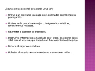 Algunas de las acciones de algunos virus son:

   Unirse a un programa instalado en el ordenador permitiendo su
    propagación.

   Mostrar en la pantalla mensajes o imágenes humorísticas,
    generalmente molestas.

   Ralentizar o bloquear el ordenador.

   Destruir la información almacenada en el disco, en algunos casos
    vital para el sistema, que impedirá el funcionamiento del equipo.

   Reducir el espacio en el disco.

   Molestar al usuario cerrando ventanas, moviendo el ratón...
 