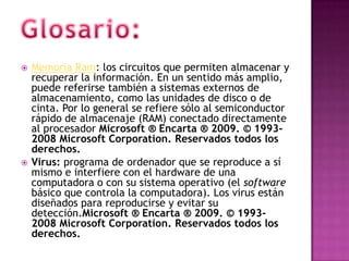    Memoria Ram: los circuitos que permiten almacenar y
    recuperar la información. En un sentido más amplio,
    puede referirse también a sistemas externos de
    almacenamiento, como las unidades de disco o de
    cinta. Por lo general se refiere sólo al semiconductor
    rápido de almacenaje (RAM) conectado directamente
    al procesador Microsoft ® Encarta ® 2009. © 1993-
    2008 Microsoft Corporation. Reservados todos los
    derechos.
   Virus: programa de ordenador que se reproduce a sí
    mismo e interfiere con el hardware de una
    computadora o con su sistema operativo (el software
    básico que controla la computadora). Los virus están
    diseñados para reproducirse y evitar su
    detección.Microsoft ® Encarta ® 2009. © 1993-
    2008 Microsoft Corporation. Reservados todos los
    derechos.
 