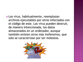  Losvirus, habitualmente, reemplazan
 archivos ejecutables por otros infectados con
 el código de este. Los virus pueden destruir,
 de manera intencionada, los datos
 almacenados en un ordenador, aunque
 también existen otros más inofensivos, que
 solo se caracterizan por ser molestos.
 