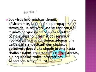  Losvirus informáticos tienen,
 básicamente, la función de propagarse a
 través de un software, no se replican a sí
 mismos porque no tienen esa facultad
 como el gusano informático, son muy
 nocivos y algunos contienen además una
 carga dañina (payload) con distintos
 objetivos, desde una simple broma hasta
 realizar daños importantes en los sistemas,
 o bloquear las redes informáticas
 generando tráfico inútil.
 