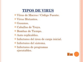 TIPOS DE VIRUS
 Vírus de Macros / Código Fuente.
 Virus Mutantes.

 Gusanos.

 Caballos de Troya. 

 Bombas de Tiempo. 

 Auto replicables. 

 Infectores del área de carga inicial.

 Infectores del sistema.

 Infectores de programas
  ejecutables.
 