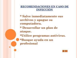 RECOMENDACIONES EN CASO DE
       INFECCIÓN

* Salve inmediatamente sus
archivos y apague su
computadora.
* Desarrollar un plan de
ataque.
*Utilice programas antivirus.
*Busque ayuda en un
profesional
 