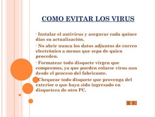 COMO EVITAR LOS VIRUS

• Instalar el antivirus y asegurar cada quince
días su actualización.
• No abrir nunca los datos adjuntos de correo
electrónico a menos que sepa de quien
proceden.
• Formatear todo disquete virgen que
compremos, ya que pueden colarse virus aun
desde el proceso del fabricante.
• Chequear todo disquete que provenga del
exterior o que haya sido ingresado en
disquetera de otro PC.
 