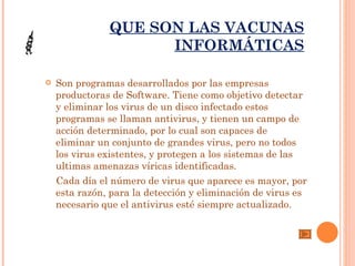 QUE SON LAS VACUNAS
                     INFORMÁTICAS

   Son programas desarrollados por las empresas
    productoras de Software. Tiene como objetivo detectar
    y eliminar los virus de un disco infectado estos
    programas se llaman antivirus, y tienen un campo de
    acción determinado, por lo cual son capaces de
    eliminar un conjunto de grandes virus, pero no todos
    los virus existentes, y protegen a los sistemas de las
    ultimas amenazas víricas identificadas.
    Cada día el número de virus que aparece es mayor, por
    esta razón, para la detección y eliminación de virus es
    necesario que el antivirus esté siempre actualizado.
 