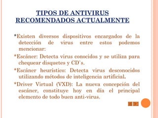 TIPOS DE ANTIVIRUS
RECOMENDADOS ACTUALMENTE

*Existen diversos dispositivos encargados de la
  detección de virus entre estos podemos
  mencionar:
*Escáner: Detecta virus conocidos y se utiliza para
  chequear disquetes y CD`s.
*Escáner heurístico: Detecta virus desconocidos
  utilizando métodos de inteligencia artificial.
*Driver Virtual (VXD): La nueva concepción del
  escáner, constituye hoy en día el principal
  elemento de todo buen anti-virus.
 