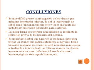 CONCLUSIONES
   Es muy difícil prever la propagación de los virus y que
    máquina intentarán infectar, de ahí la importancia de
    saber cómo funcionan típicamente y tener en cuenta los
    métodos de protección adecuados para evitarlos.
   La mejor forma de controlar una infección es mediante la
    educación previa de los usuarios del sistema.
   Es importante saber qué hacer en el momento justo para
    frenar un avance que podría extenderse a mayores. Como
    toda otra instancia de educación será necesario mantenerse
    actualizado e informado de los últimos avances en el tema,
    leyendo noticias, suscribiéndose a foros de discusión,
    leyendo páginas Web especializadas, etc.
 