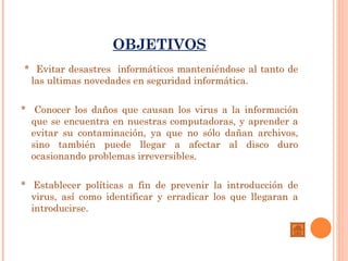 OBJETIVOS
* Evitar desastres informáticos manteniéndose al tanto de
 las ultimas novedades en seguridad informática.


* Conocer los daños que causan los virus a la información
  que se encuentra en nuestras computadoras, y aprender a
  evitar su contaminación, ya que no sólo dañan archivos,
  sino también puede llegar a afectar al disco duro
  ocasionando problemas irreversibles.


*  Establecer políticas a fin de prevenir la introducción de
  virus, así como identificar y erradicar los que llegaran a
  introducirse.
 