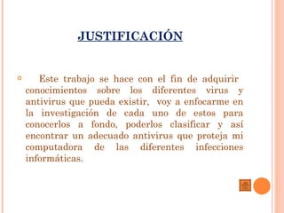 JUSTIFICACIÓN


      Este trabajo se hace con el fin de adquirir
    conocimientos sobre los diferentes virus y
    antivirus que pueda existir, voy a enfocarme en
    la investigación de cada uno de estos para
    conocerlos a fondo, poderlos clasificar y así
    encontrar un adecuado antivirus que proteja mi
    computadora de las diferentes infecciones
    informáticas.
 