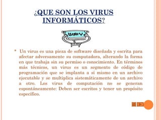 ¿QUE SON LOS VIRUS
           INFORMÁTICOS?



* Un virus es una pieza de software diseñada y escrita para
  afectar adversamente su computadora, alterando la forma
  en que trabaja sin su permiso o conocimiento. En términos
  más técnicos, un virus es un segmento de código de
  programación que se implanta a sí mismo en un archivo
  ejecutable y se multiplica sistemáticamente de un archivo
  a otro. Los virus de computación no se generan
  espontáneamente: Deben ser escritos y tener un propósito
  específico.
 