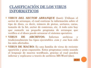 CLASIFICACIÓN DE LOS VIRUS
     INFORMÁTICOS
   VIRUS DEL SECTOR ARRANQUE (boot): Utilizan el
    sector de arranque, el cual contiene la información sobre el
    tipo de disco, es decir, número de pistas, sectores, caras,
    tamaño de la fat, sector de comienzo, etc. A todo esto hay
    que sumarle un pequeño programa de arranque que
    verifica si el disco puede arrancar el sistema operativo.
   VIRUS        DE     ARCHIVOS:        Infectan   archivos   y
    tradicionalmente los tipos ejecutables .com y .exe han sido
    los más afectados.
   VIRUS DE MACRO: Es una familia de virus de reciente
    aparición y gran expansión. Estos programas están usando
    el lenguaje de macros wordbasic, gracias al cual pueden
    infectar y replicarse a través de archivos MS-Word (doc).
 