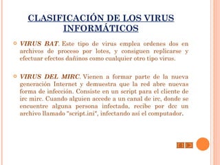 CLASIFICACIÓN DE LOS VIRUS
            INFORMÁTICOS
   VIRUS BAT. Este tipo de virus emplea ordenes dos en
    archivos de proceso por lotes, y consiguen replicarse y
    efectuar efectos dañinos como cualquier otro tipo virus.

   VIRUS DEL MIRC. Vienen a formar parte de la nueva
    generación Internet y demuestra que la red abre nuevas
    forma de infección. Consiste en un script para el cliente de
    irc mirc. Cuando alguien accede a un canal de irc, donde se
    encuentre alguna persona infectada, recibe por dcc un
    archivo llamado "script.ini", infectando así el computador.
 
