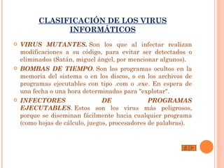 CLASIFICACIÓN DE LOS VIRUS
                INFORMÁTICOS
   VIRUS MUTANTES. Son los que al infectar realizan
    modificaciones a su código, para evitar ser detectados o
    eliminados (Satán, miguel ángel, por mencionar algunos).
   BOMBAS DE TIEMPO. Son los programas ocultos en la
    memoria del sistema o en los discos, o en los archivos de
    programas ejecutables con tipo .com o .exe. En espera de
    una fecha o una hora determinadas para "explotar".
   INFECTORES                   DE              PROGRAMAS
    EJECUTABLES. Estos son los virus más peligrosos,
    porque se diseminan fácilmente hacia cualquier programa
    (como hojas de cálculo, juegos, procesadores de palabras).
 