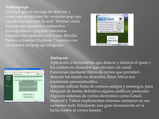 Antipop-ups
Utilidad que se encarga de detectar y
evitar que se ejecuten las ventanas pop-ups
cuando navegas por la web. Muchas veces
los pop-ups apuntan a contenidos
pornográficos o páginas infectadas.
Algunos navegadores web como Mozilla
Firefox o Internet Explorer 7 cuentan con
un sistema antipop-up integrado.


                         Antispam
                         Aplicación o herramienta que detecta y elimina el spam y
                         los correos no deseados que circulan vía email.
                         Funcionan mediante filtros de correo que permiten
                         detectar los emails no deseados. Estos filtros son
                         totalmente personalizables.
                         Además utilizan listas de correos amigos y enemigos, para
                         bloquear de forma definitiva alguna casilla en particular.
                         Algunos sistemas de correo electrónico como Gmail,
                         Hotmail y Yahoo implementan sistemas antispam en sus
                         versiones web, brindando una gran herramienta en la
                         lucha contra el correo basura.
 