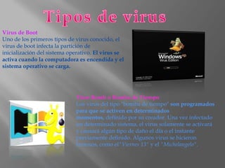Virus de Boot
Uno de los primeros tipos de virus conocido, el
virus de boot infecta la partición de
inicialización del sistema operativo. El virus se
activa cuando la computadora es encendida y el
sistema operativo se carga.




                             Time Bomb o Bomba de Tiempo
                             Los virus del tipo "bomba de tiempo" son programados
                             para que se activen en determinados
                             momentos, definido por su creador. Una vez infectado
                             un determinado sistema, el virus solamente se activará
                             y causará algún tipo de daño el día o el instante
                             previamente definido. Algunos virus se hicieron
                             famosos, como el"Viernes 13" y el "Michelangelo".
 
