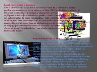 Lombrices, worm o gusanos
Con el interés de hacer un virus pueda esparcirse de la forma más amplia
posible, sus creadores a veces, dejaron de lado el hecho de dañar el sistema de
los usuarios infectados y pasaron a programar sus virus de forma que sólo se
repliquen, sin el objetivo de causar graves daños al sistema. De esta forma,
sus autores tratan de hacer sus creaciones más conocidas en internet. Este tipo
de virus pasó a ser llamado gusano o worm. Son cada vez más perfectos, hay
una versión que al atacar la computadora, no sólo se replica, sino que también
se propaga por internet enviandose a los e-mail que están registrados en el
cliente de e-mail, infectando las computadoras que abran aquel e-mail,
reiniciando el ciclo.


                             Troyanos o caballos de Troya
                             Ciertos virus traen en su interior un código aparte, que le
                             permite a una persona acceder a la computadora infectada o
                             recolectar datos y enviarlos por Internet a un desconocido, sin
                             que el usuario se de cuenta de esto. Estos códigos son
                             denominados Troyanos o caballos de Troya.
                             Inicialmente, los caballos de Troya permitían que la
                             computadora infectada pudiera recibir comandos externos,
                             sin el conocimiento del usuario. De esta forma el invasor
                             podría leer, copiar, borrar y alterar datos del sistema.
                             Actualmente los caballos de Troya buscan robar datos
                             confidenciales del usuario, como contraseñas bancarias.
 