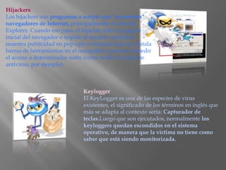 Hijackers
Los hijackers son programas o scripts que "secuestran"
navegadores de Internet, principalmente el Internet
Explorer. Cuando eso pasa, el hijacker altera la página
inicial del navegador e impide al usuario cambiarla,
muestra publicidad en pop-ups o ventanas nuevas, instala
barras de herramientas en el navegador y pueden impedir
el acceso a determinadas webs (como webs de software
antivírus, por ejemplo).



                             Keylogger
                             El KeyLogger es una de las especies de virus
                             existentes, el significado de los términos en inglés que
                             más se adapta al contexto sería: Capturador de
                             teclas.Luego que son ejecutados, normalmente los
                             keyloggers quedan escondidos en el sistema
                             operativo, de manera que la víctima no tiene como
                             saber que está siendo monitorizada.
 
