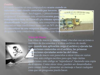 Zombie
El estado zombie en una computadora ocurre cuando es
infectada y está siendo controlada por terceros. Pueden usarlo
para diseminar virus , keyloggers, y procedimientos invasivos
en general. Usualmente esta situaciónocurre porque la
computadora tiene su Firewall y/o sistema operativo
desatualizado. Según estudios, una computadora que está en
internet en esas condiciones tiene casi un 50% de chances
de convertirse en una máquina zombie, pasando a depender
de quien la está controlando, casi siempre con fines criminales.

                      Virus de Macro
                      Los virus de macro (o macro virus) vinculan sus acciones a
                      modelos de documentos y a otros archivos de modo
                      que, cuando una aplicación carga el archivo y ejecuta las
                      instrucciones contenidas en el archivo, las primeras
                      instrucciones ejecutadas serán las del virus.
                      Los virus de macro son parecidos a otros virus en varios
                      aspectos: son códigos escritos para que, bajo ciertas
                      condiciones, este código se "reproduzca", haciendo una copia
                      de él mismo. Como otros virus, pueden ser desarrollados
                      para causar daños, presentar un mensaje o hacer cualquier
                      cosa que un programa pueda hacer.
 