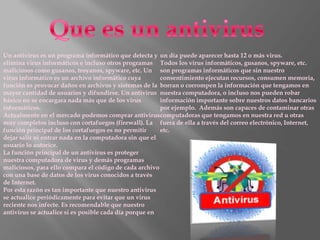 Un antivirus es un programa informático que detecta y un día puede aparecer hasta 12 o más virus.
elimina virus informáticos e incluso otros programas Todos los virus informáticos, gusanos, spyware, etc.
maliciosos como gusanos, troyanos, spyware, etc. Un son programas informáticos que sin nuestro
virus informático es un archivo informático cuya        consentimiento ejecutan recursos, consumen memoria,
función es provocar daños en archivos y sistemas de la borran o corrompen la información que tengamos en
mayor cantidad de usuarios y difundirse. Un antivirus nuestra computadora, o incluso nos pueden robar
básico no se encargara nada más que de los virus        información importante sobre nuestros datos bancarios
informáticos.                                           por ejemplo. Además son capaces de contaminar otras
Actualmente en el mercado podemos comprar antiviruscomputadoras que tengamos en nuestra red u otras
muy completos incluso con cortafuegos (firewall). La fuera de ella a través del correo electrónico, Internet,
función principal de los cortafuegos es no permitir     etc.
dejar salir ni entrar nada en la computadora sin que el
usuario lo autorice.
La función principal de un antivirus es proteger
nuestra computadora de virus y demás programas
maliciosos, para ello compara el código de cada archivo
con una base de datos de los virus conocidos a través
de Internet.
Por esta razón es tan importante que nuestro antivirus
se actualice periódicamente para evitar que un virus
reciente nos infecte. Es recomendable que nuestro
antivirus se actualice si es posible cada día porque en
 