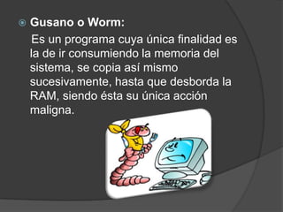    Gusano o Worm:
    Es un programa cuya única finalidad es
    la de ir consumiendo la memoria del
    sistema, se copia así mismo
    sucesivamente, hasta que desborda la
    RAM, siendo ésta su única acción
    maligna.
 