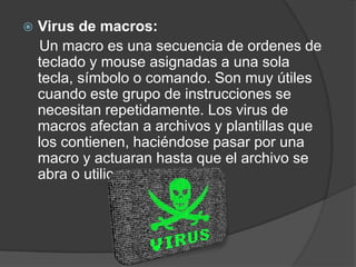    Virus de macros:
    Un macro es una secuencia de ordenes de
    teclado y mouse asignadas a una sola
    tecla, símbolo o comando. Son muy útiles
    cuando este grupo de instrucciones se
    necesitan repetidamente. Los virus de
    macros afectan a archivos y plantillas que
    los contienen, haciéndose pasar por una
    macro y actuaran hasta que el archivo se
    abra o utilice.
 