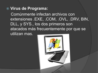    Virus de Programa:
    Comúnmente infectan archivos con
    extensiones .EXE, .COM, .OVL, .DRV, BIN,
    DLL, y SYS., los dos primeros son
    atacados más frecuentemente por que se
    utilizan mas.
 