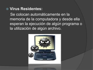    Virus Residentes:
    Se colocan automáticamente en la
    memoria de la computadora y desde ella
    esperan la ejecución de algún programa o
    la utilización de algún archivo.
 