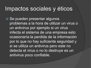Impactos sociales y éticos
   Se pueden presentar algunos
    problemas a la hora de utilizar un virus o
    un antivirus por ejemplo si un virus
    infecta el sistema de una empresa esto
    ocasionaría la perdida de la información
    por lo que no hay suficiente seguridad y
    si se utiliza un antivirus pero este no
    detecta el virus o no lo destruye es un
    antivirus poco confiable.
 
