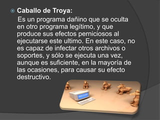    Caballo de Troya:
    Es un programa dañino que se oculta
    en otro programa legítimo, y que
    produce sus efectos perniciosos al
    ejecutarse este ultimo. En este caso, no
    es capaz de infectar otros archivos o
    soportes, y sólo se ejecuta una vez,
    aunque es suficiente, en la mayoría de
    las ocasiones, para causar su efecto
    destructivo.
 