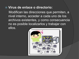    Virus de enlace o directorio:
    Modifican las direcciones que permiten, a
    nivel interno, acceder a cada uno de los
    archivos existentes, y como consecuencia
    no es posible localizarlos y trabajar con
    ellos.
 