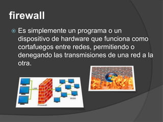 firewall
   Es simplemente un programa o un
    dispositivo de hardware que funciona como
    cortafuegos entre redes, permitiendo o
    denegando las transmisiones de una red a la
    otra.
 