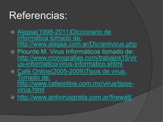 Referencias:
 Alegsa(1998-2011)Diccionario de
  informática tomado de:
  http://www.alegsa.com.ar/Dic/antivirus.php
 Plourde.M. Virus Informáticos tomado de:
  http://www.monografias.com/trabajos15/vir
  us-informatico/virus-informatico.shtml
 Café Online(2005-2009)Tipos de virus.
  Tomado de:
  http://www.cafeonline.com.mx/virus/tipos-
  virus.html
 http://www.antivirusgratis.com.ar/firewall/
 