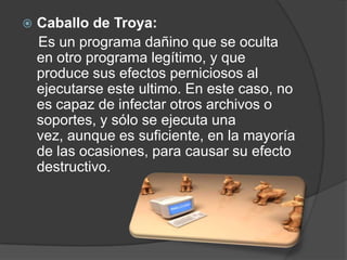    Caballo de Troya:
    Es un programa dañino que se oculta
    en otro programa legítimo, y que
    produce sus efectos perniciosos al
    ejecutarse este ultimo. En este caso, no
    es capaz de infectar otros archivos o
    soportes, y sólo se ejecuta una
    vez, aunque es suficiente, en la mayoría
    de las ocasiones, para causar su efecto
    destructivo.
 