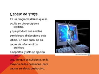 Caballo de Troya:
Es un programa dañino que se
oculta en otro programa
   legítimo,
y que produce sus efectos
perniciosos al ejecutarse este
ultimo. En este caso, no es
capaz de infectar otros
   archivos
o soportes, y sólo se ejecuta
   una
vez, aunque es suficiente, en la
mayoría de las ocasiones, para
causar su efecto destructivo.
 