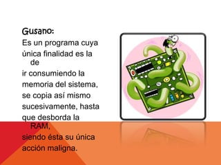 Gusano:
Es un programa cuya
única finalidad es la
   de
ir consumiendo la
memoria del sistema,
se copia así mismo
sucesivamente, hasta
que desborda la
   RAM,
siendo ésta su única
acción maligna.
 