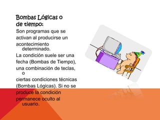 Bombas Lógicas o
de tiempo:
Son programas que se
activan al producirse un
acontecimiento
   determinado.
La condición suele ser una
fecha (Bombas de Tiempo),
una combinación de teclas,
   o
ciertas condiciones técnicas
(Bombas Lógicas). Si no se
produce la condición
permanece oculto al
   usuario.
 