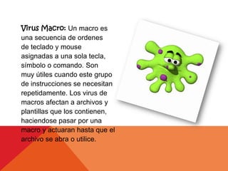 Virus Macro: Un macro es
una secuencia de ordenes
de teclado y mouse
asignadas a una sola tecla,
símbolo o comando. Son
muy útiles cuando este grupo
de instrucciones se necesitan
repetidamente. Los virus de
macros afectan a archivos y
plantillas que los contienen,
haciendose pasar por una
macro y actuaran hasta que el
archivo se abra o utilice.
 