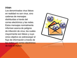 Hoax:
Los denominados virus falsos
en realidad no son virus, sino
cadenas de mensajes
distribuidas a través del
correo electrónico y las redes.
Estos mensajes normalmente
informan acerca de peligros
de infección de virus, los cuales
mayormente son falsos y cuyo
único objetivo es sobrecargar el
flujo de información a través de
las redes y el correo electrónico
de todo el mundo.
 