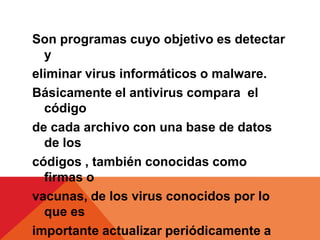 Son programas cuyo objetivo es detectar
  y
eliminar virus informáticos o malware.
Básicamente el antivirus compara el
  código
de cada archivo con una base de datos
  de los
códigos , también conocidas como
  firmas o
vacunas, de los virus conocidos por lo
  que es
importante actualizar periódicamente a
 
