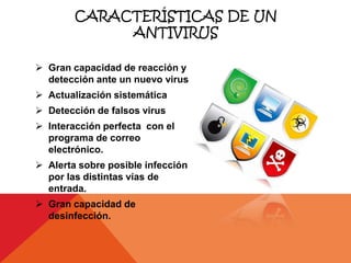 CARACTERÍSTICAS DE UN
             ANTIVIRUS

 Gran capacidad de reacción y
  detección ante un nuevo virus
 Actualización sistemática
 Detección de falsos virus
 Interacción perfecta con el
  programa de correo
  electrónico.
 Alerta sobre posible infección
  por las distintas vías de
  entrada.
 Gran capacidad de
  desinfección.
 