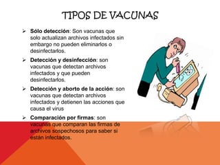 TIPOS DE VACUNAS
 Sólo detección: Son vacunas que
  solo actualizan archivos infectados sin
  embargo no pueden eliminarlos o
  desinfectarlos.
 Detección y desinfección: son
  vacunas que detectan archivos
  infectados y que pueden
  desinfectarlos.
 Detección y aborto de la acción: son
  vacunas que detectan archivos
  infectados y detienen las acciones que
  causa el virus
 Comparación por firmas: son
  vacunas que comparan las firmas de
  archivos sospechosos para saber si
  están infectados.
 