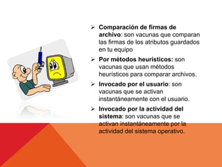  Comparación de firmas de
  archivo: son vacunas que comparan
  las firmas de los atributos guardados
  en tu equipo
 Por métodos heurísticos: son
  vacunas que usan métodos
  heurísticos para comparar archivos.
 Invocado por el usuario: son
  vacunas que se activan
  instantáneamente con el usuario.
 Invocado por la actividad del
  sistema: son vacunas que se
  activan instantáneamente por la
  actividad del sistema operativo.
 